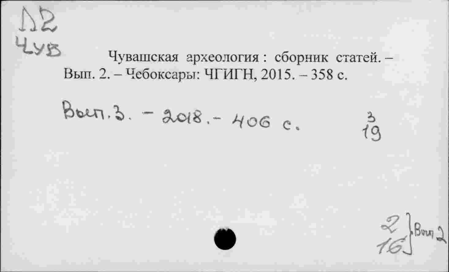 ﻿
Чувашская археология : сборник статей. -
Вып. 2. - Чебоксары: ЧГИГН, 2015. — 358 с.
бьллз.Ь. 3vO{8.- //об	Ъ